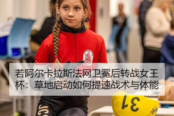 若阿尔卡拉斯法网卫冕后转战女王杯：草地启动如何提速战术与体能